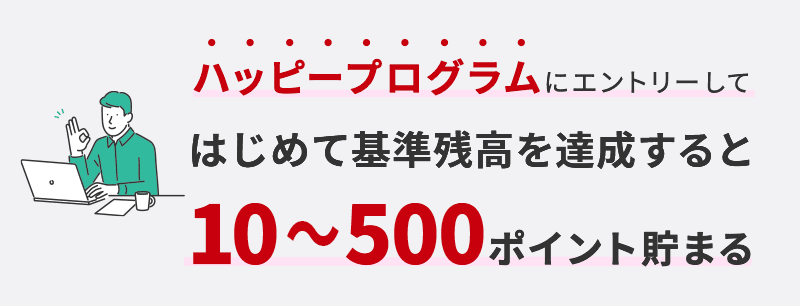 ハッピープログラムにエントリーして初めて残高を達成すると10～500ポイント貯まる